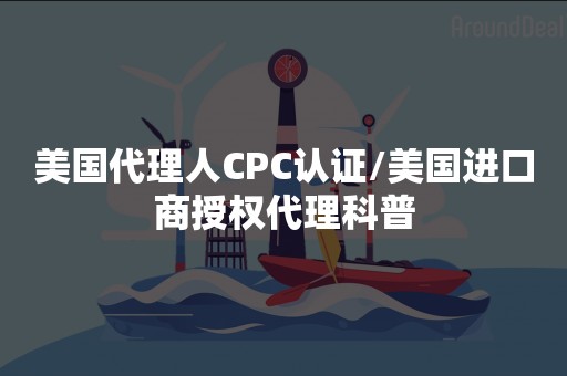 美国代理人CPC认证/美国进口商授权代理科普