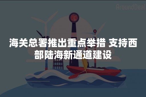 海关总署推出重点举措 支持西部陆海新通道建设