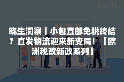 晓生洞察丨小包直邮免税终结？直发物流迎来新变局！【欧洲税改新政系列】