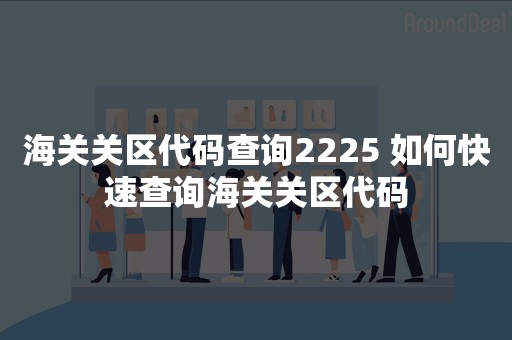 海关关区代码查询2225 如何快速查询海关关区代码