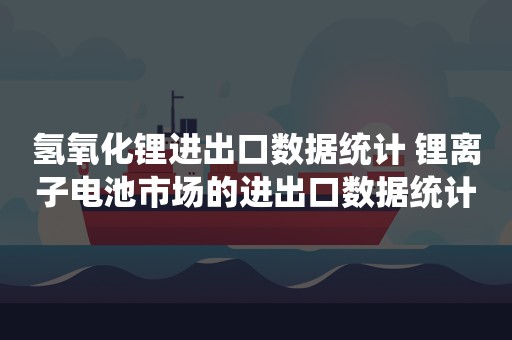 氢氧化锂进出口数据统计 锂离子电池市场的进出口数据统计