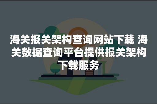 海关报关架构查询网站下载 海关数据查询平台提供报关架构下载服务