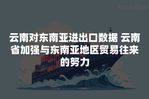 云南对东南亚进出口数据 云南省加强与东南亚地区贸易往来的努力