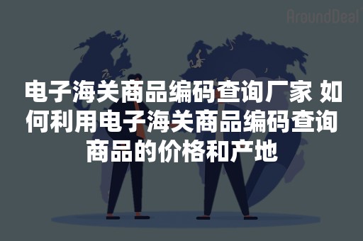 电子海关商品编码查询厂家 如何利用电子海关商品编码查询商品的价格和产地