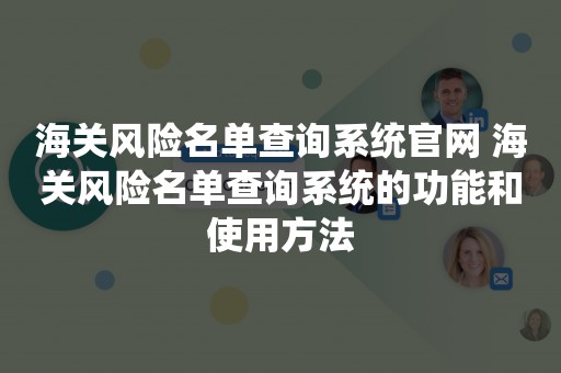 海关风险名单查询系统官网 海关风险名单查询系统的功能和使用方法