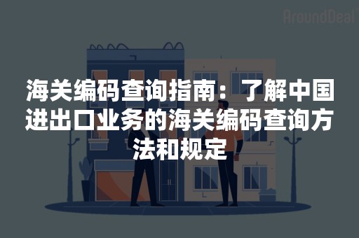 海关编码查询指南：了解中国进出口业务的海关编码查询方法和规定