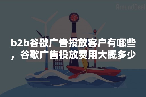 b2b谷歌广告投放客户有哪些，谷歌广告投放费用大概多少