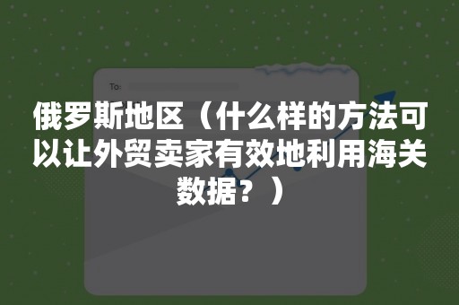 俄罗斯地区（什么样的方法可以让外贸卖家有效地利用海关数据？）