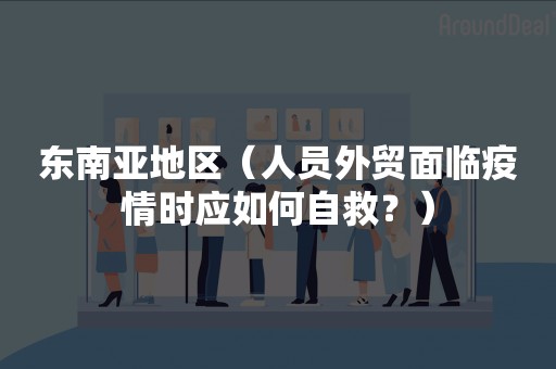 东南亚地区（人员外贸面临疫情时应如何自救？）