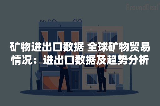 矿物进出口数据 全球矿物贸易情况：进出口数据及趋势分析