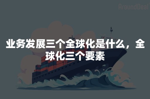 业务发展三个全球化是什么，全球化三个要素