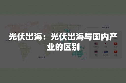 光伏出海：光伏出海与国内产业的区别