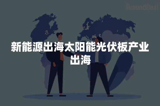 新能源出海太阳能光伏板产业出海