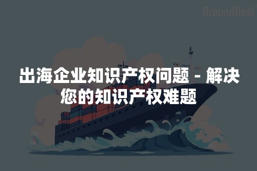 出海企业知识产权问题 - 解决您的知识产权难题