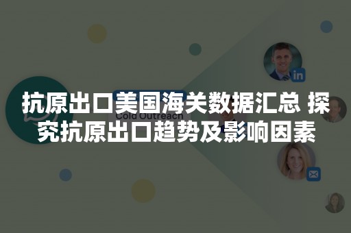 抗原出口美国海关数据汇总 探究抗原出口趋势及影响因素