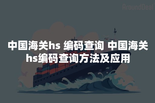 中国海关hs 编码查询 中国海关hs编码查询方法及应用