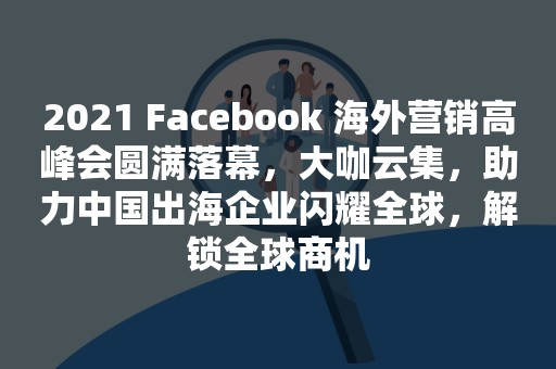 2021 Facebook 海外营销高峰会圆满落幕，大咖云集，助力中国出海企业闪耀全球，解锁全球商机