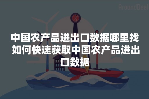 中国农产品进出口数据哪里找 如何快速获取中国农产品进出口数据