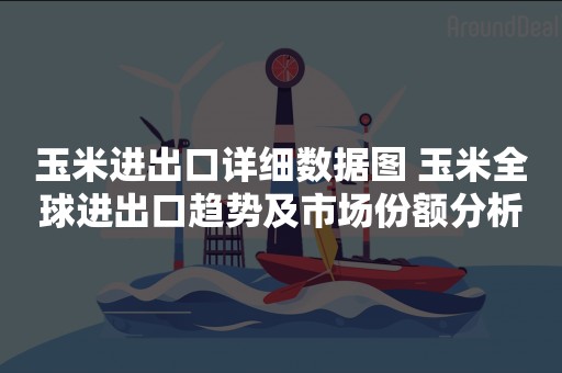 玉米进出口详细数据图 玉米全球进出口趋势及市场份额分析