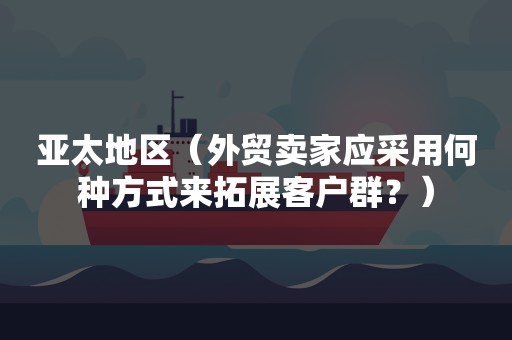 亚太地区（外贸卖家应采用何种方式来拓展客户群？）