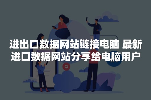 进出口数据网站链接电脑 最新进口数据网站分享给电脑用户