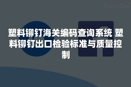 塑料铆钉海关编码查询系统 塑料铆钉出口检验标准与质量控制