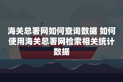 海关总署网如何查询数据 如何使用海关总署网检索相关统计数据