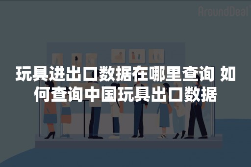 玩具进出口数据在哪里查询 如何查询中国玩具出口数据