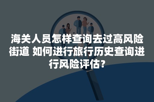 海关人员怎样查询去过高风险街道 如何进行旅行历史查询进行风险评估？