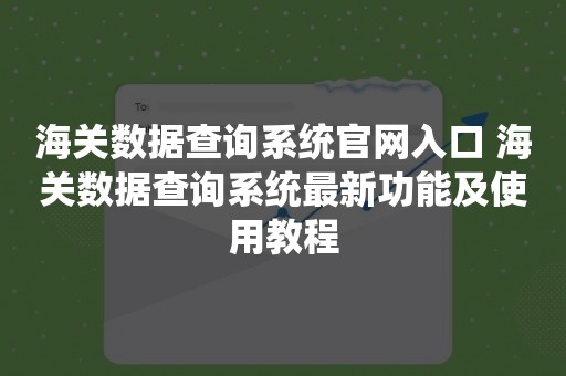 海关数据查询系统官网入口 海关数据查询系统最新功能及使用教程