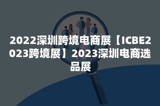 2022深圳跨境电商展【ICBE2023跨境展】2023深圳电商选品展