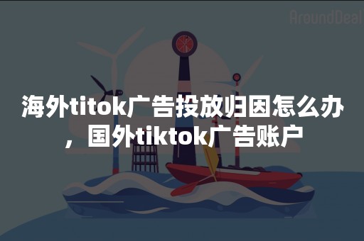 海外titok广告投放归因怎么办，国外tiktok广告账户