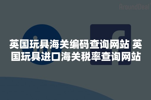 英国玩具海关编码查询网站 英国玩具进口海关税率查询网站