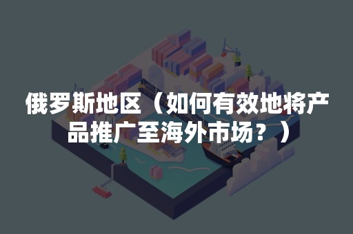 俄罗斯地区（如何有效地将产品推广至海外市场？）