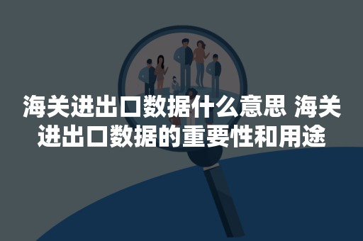 海关进出口数据什么意思 海关进出口数据的重要性和用途