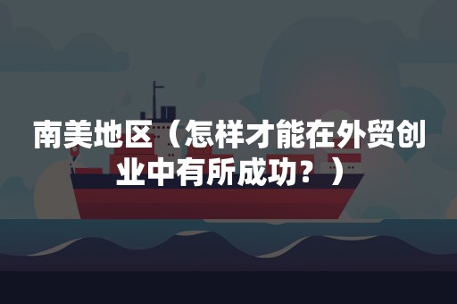 南美地区（怎样才能在外贸创业中有所成功？）