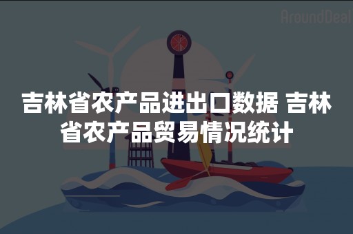 吉林省农产品进出口数据 吉林省农产品贸易情况统计