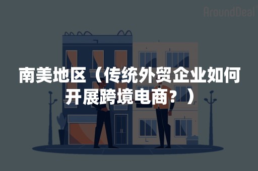 南美地区（传统外贸企业如何开展跨境电商？）