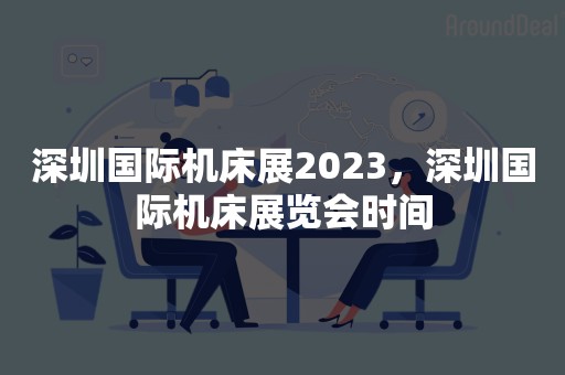 深圳国际机床展2023，深圳国际机床展览会时间