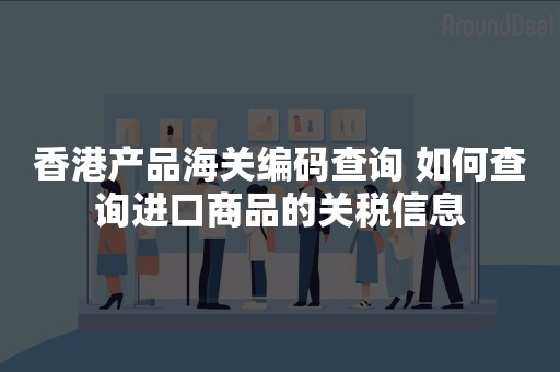 香港产品海关编码查询 如何查询进口商品的关税信息