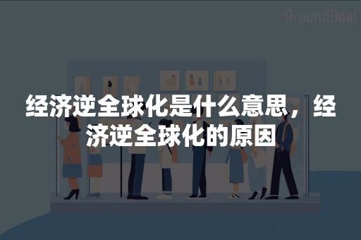 经济逆全球化是什么意思，经济逆全球化的原因