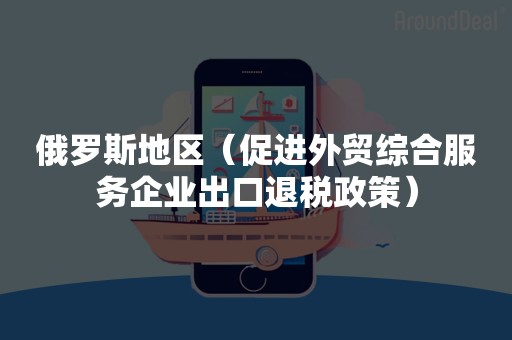 俄罗斯地区（促进外贸综合服务企业出口退税政策）