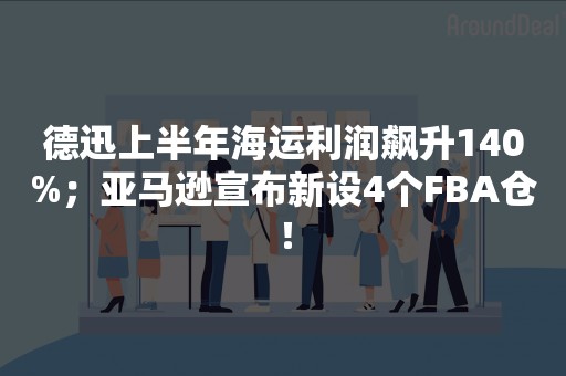 德迅上半年海运利润飙升140%；亚马逊宣布新设4个FBA仓！