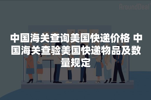 中国海关查询美国快递价格 中国海关查验美国快递物品及数量规定