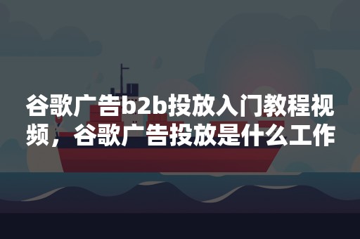 谷歌广告b2b投放入门教程视频，谷歌广告投放是什么工作