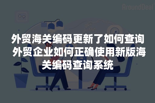 外贸海关编码更新了如何查询 外贸企业如何正确使用新版海关编码查询系统