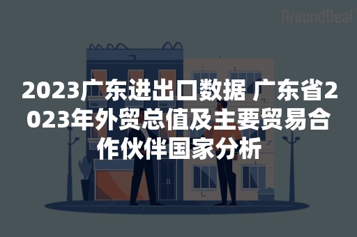 2023广东进出口数据 广东省2023年外贸总值及主要贸易合作伙伴国家分析