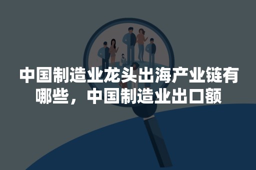 中国制造业龙头出海产业链有哪些，中国制造业出口额