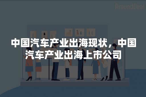 中国汽车产业出海现状，中国汽车产业出海上市公司