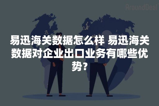 易迅海关数据怎么样 易迅海关数据对企业出口业务有哪些优势？